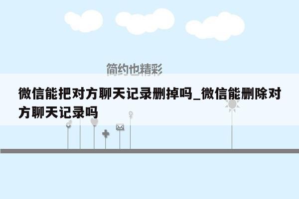 微信能把对方聊天记录删掉吗_微信能删除对方聊天记录吗