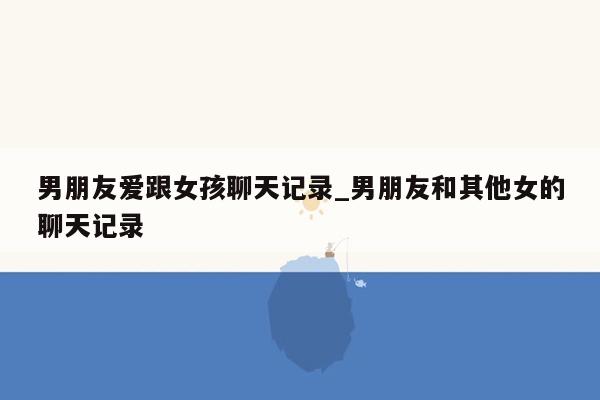 男朋友爱跟女孩聊天记录_男朋友和其他女的聊天记录