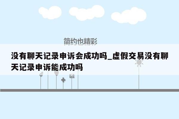 没有聊天记录申诉会成功吗_虚假交易没有聊天记录申诉能成功吗