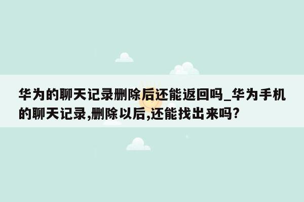 华为的聊天记录删除后还能返回吗_华为手机的聊天记录,删除以后,还能找出来吗?