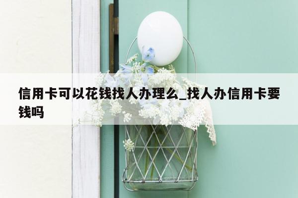 信用卡可以花钱找人办理么_找人办信用卡要钱吗