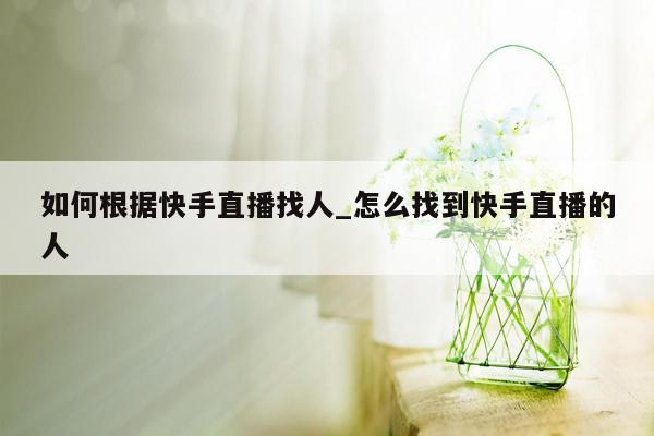 如何根据快手直播找人_怎么找到快手直播的人