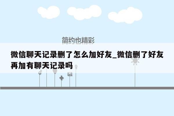 微信聊天记录删了怎么加好友_微信删了好友再加有聊天记录吗