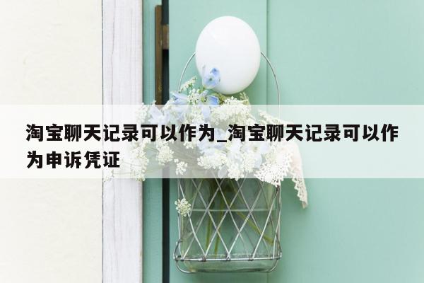 淘宝聊天记录可以作为_淘宝聊天记录可以作为申诉凭证