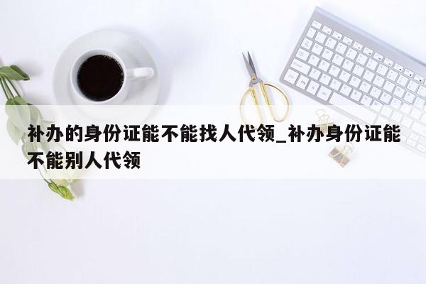 补办的身份证能不能找人代领_补办身份证能不能别人代领