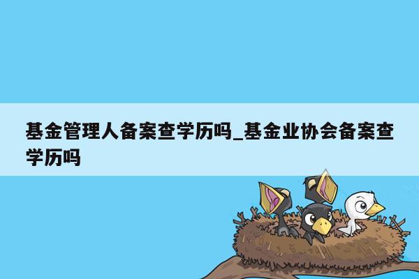 基金管理人备案查学历吗_基金业协会备案查学历吗