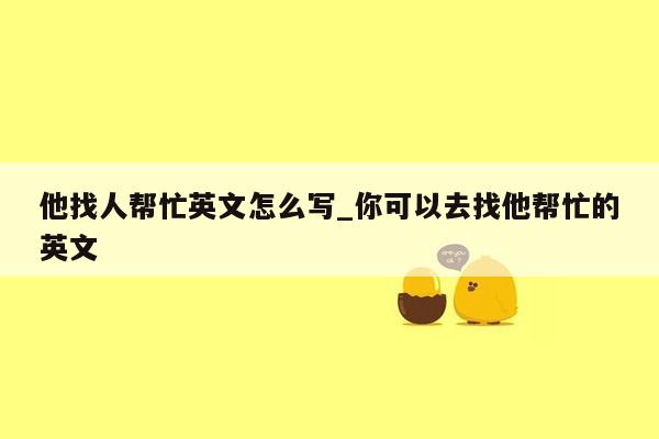 他找人帮忙英文怎么写_你可以去找他帮忙的英文