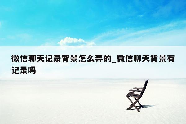 微信聊天记录背景怎么弄的_微信聊天背景有记录吗