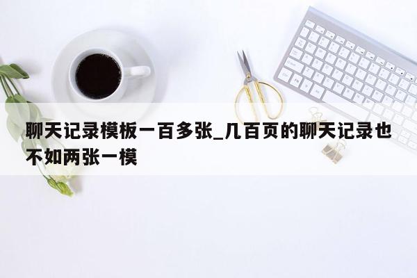 聊天记录模板一百多张_几百页的聊天记录也不如两张一模