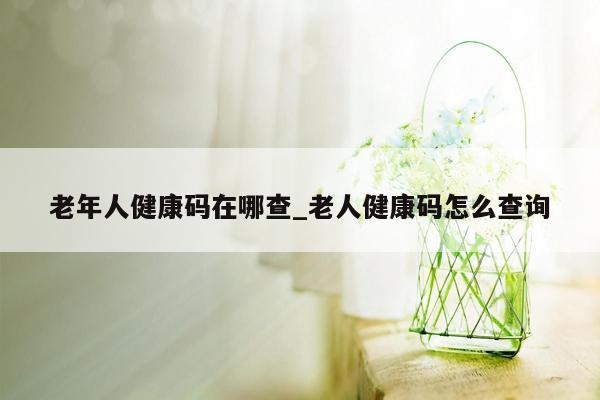 老年人健康码在哪查_老人健康码怎么查询