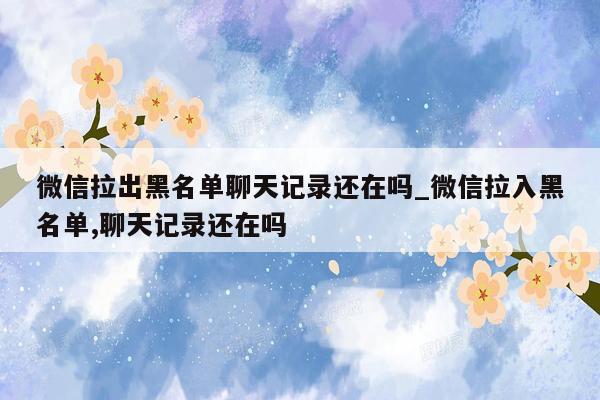 微信拉出黑名单聊天记录还在吗_微信拉入黑名单,聊天记录还在吗