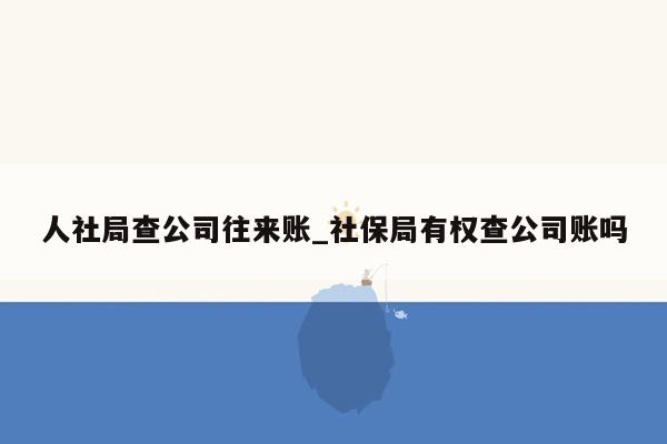 人社局查公司往来账_社保局有权查公司账吗