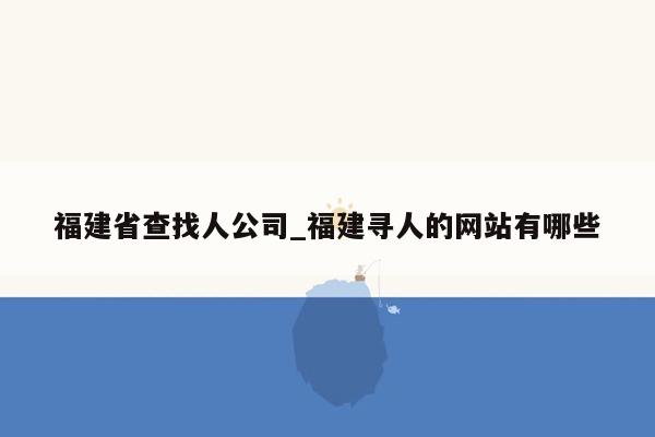 福建省查找人公司_福建寻人的网站有哪些