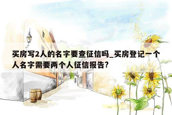 买房写2人的名字要查征信吗_买房登记一个人名字需要两个人征信报告?