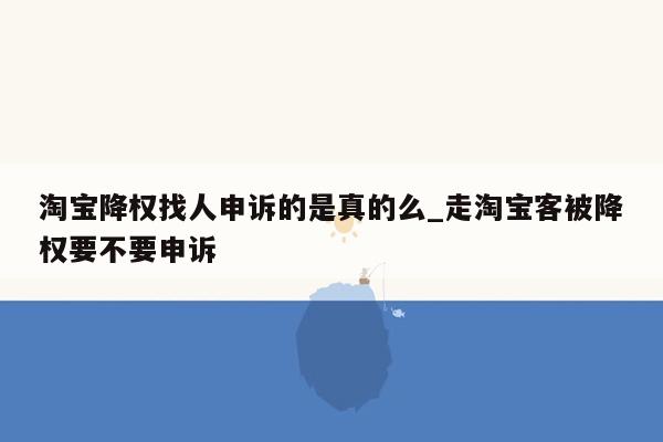 淘宝降权找人申诉的是真的么_走淘宝客被降权要不要申诉