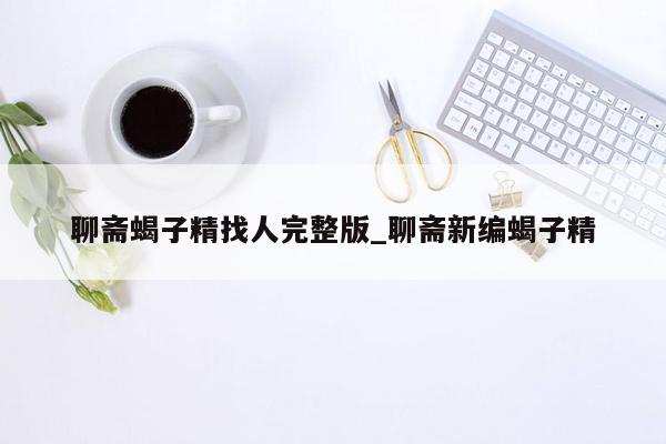 聊斋蝎子精找人完整版_聊斋新编蝎子精