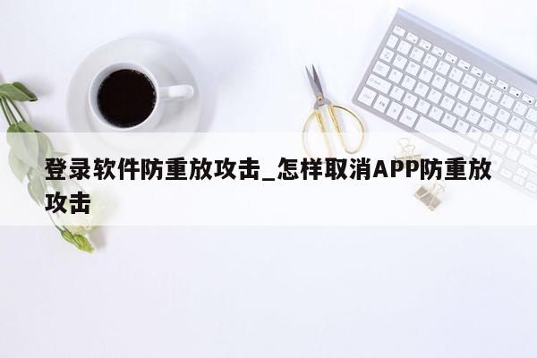 登录软件防重放攻击_怎样取消APP防重放攻击