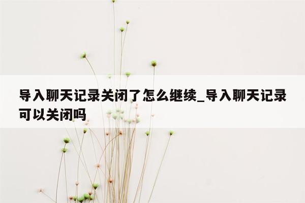 导入聊天记录关闭了怎么继续_导入聊天记录可以关闭吗