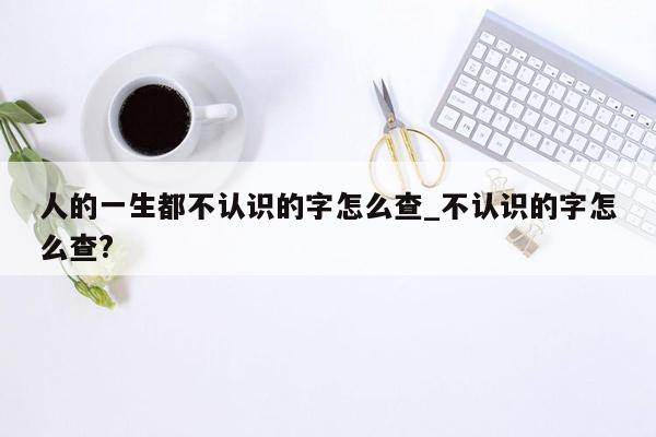 人的一生都不认识的字怎么查_不认识的字怎么查?