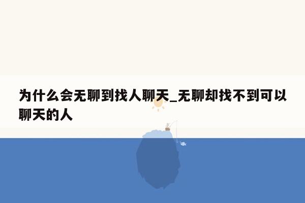 为什么会无聊到找人聊天_无聊却找不到可以聊天的人