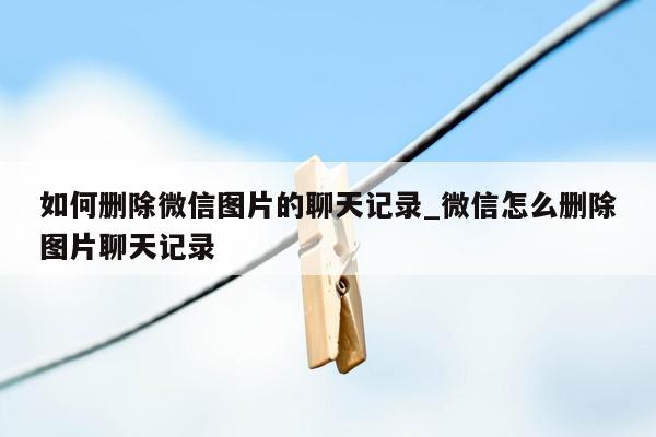 如何删除微信图片的聊天记录_微信怎么删除图片聊天记录