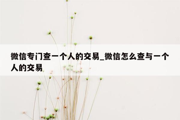 微信专门查一个人的交易_微信怎么查与一个人的交易