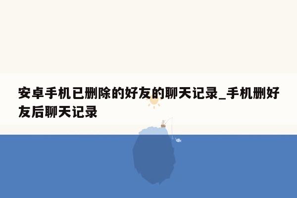 安卓手机已删除的好友的聊天记录_手机删好友后聊天记录