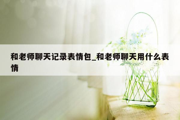 和老师聊天记录表情包_和老师聊天用什么表情