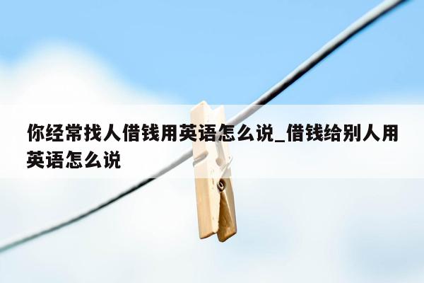 你经常找人借钱用英语怎么说_借钱给别人用英语怎么说