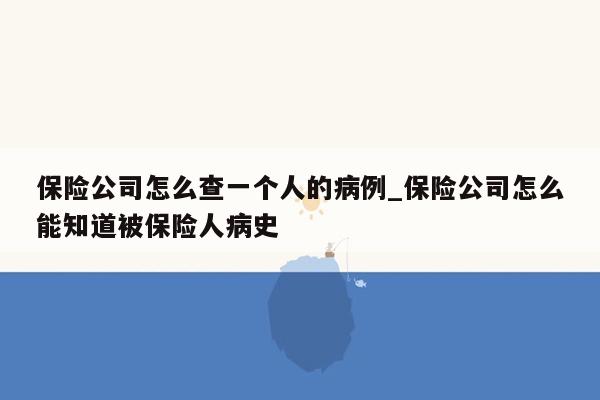 保险公司怎么查一个人的病例_保险公司怎么能知道被保险人病史