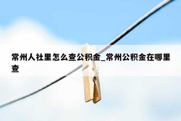 常州人社里怎么查公积金_常州公积金在哪里查