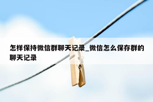 怎样保持微信群聊天记录_微信怎么保存群的聊天记录