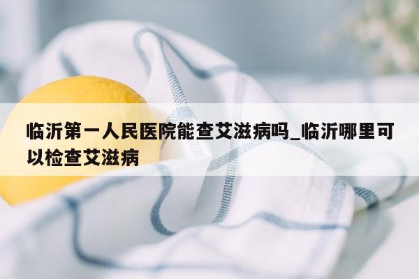 临沂第一人民医院能查艾滋病吗_临沂哪里可以检查艾滋病