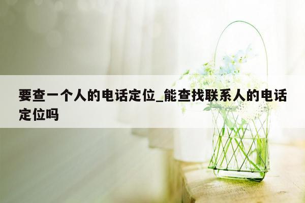 要查一个人的电话定位_能查找联系人的电话定位吗