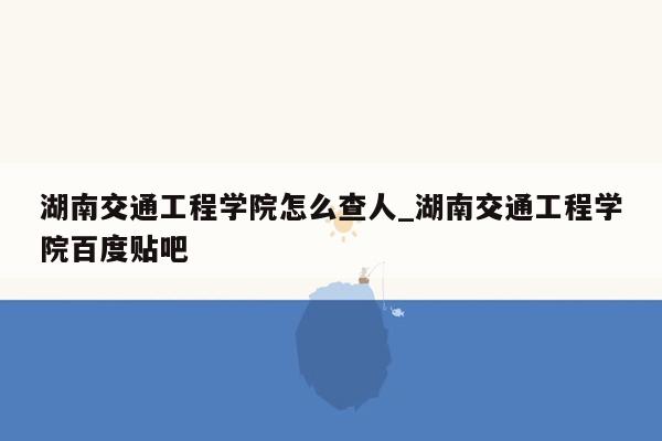 湖南交通工程学院怎么查人_湖南交通工程学院百度贴吧