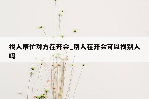 找人帮忙对方在开会_别人在开会可以找别人吗