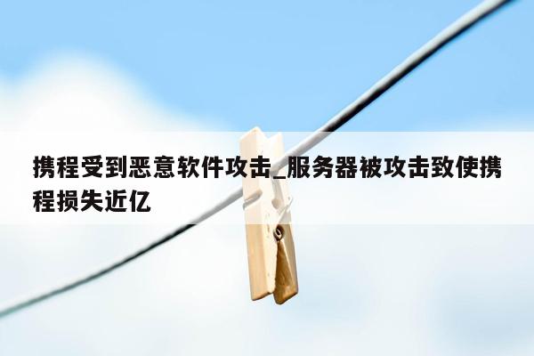 携程受到恶意软件攻击_服务器被攻击致使携程损失近亿