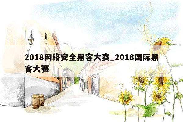 2018网络安全黑客大赛_2018国际黑客大赛