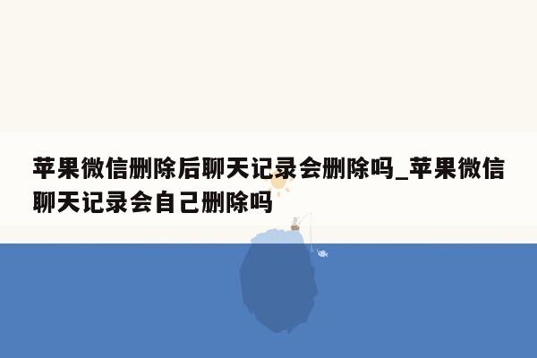 苹果微信删除后聊天记录会删除吗_苹果微信聊天记录会自己删除吗