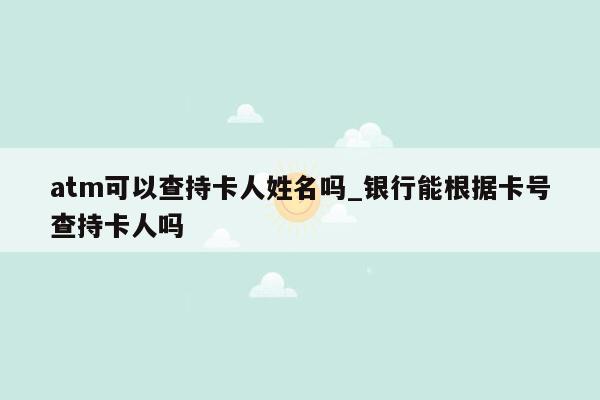 atm可以查持卡人姓名吗_银行能根据卡号查持卡人吗