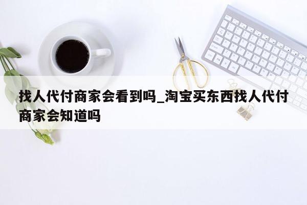 找人代付商家会看到吗_淘宝买东西找人代付商家会知道吗