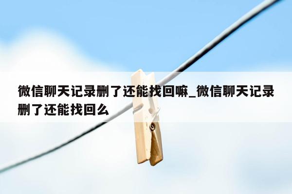 微信聊天记录删了还能找回嘛_微信聊天记录删了还能找回么