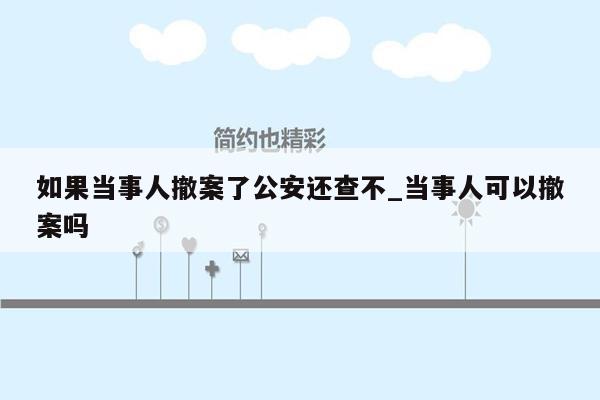 如果当事人撤案了公安还查不_当事人可以撤案吗