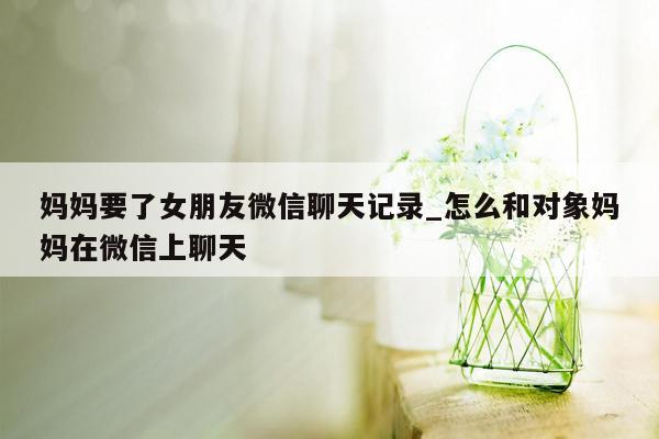 妈妈要了女朋友微信聊天记录_怎么和对象妈妈在微信上聊天