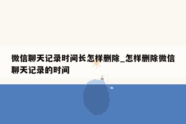 微信聊天记录时间长怎样删除_怎样删除微信聊天记录的时间