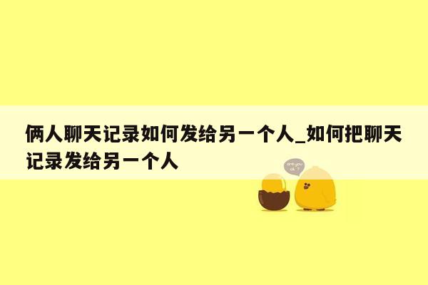 俩人聊天记录如何发给另一个人_如何把聊天记录发给另一个人