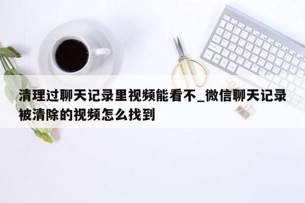 清理过聊天记录里视频能看不_微信聊天记录被清除的视频怎么找到