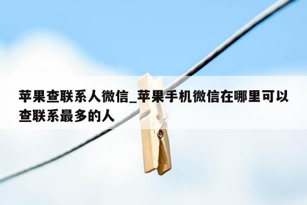 苹果查联系人微信_苹果手机微信在哪里可以查联系最多的人