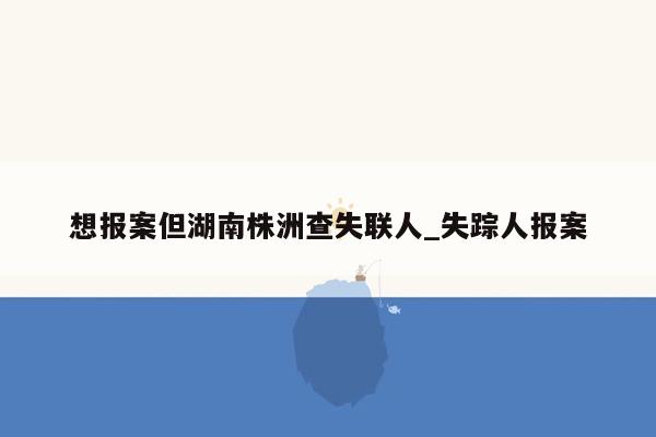 想报案但湖南株洲查失联人_失踪人报案