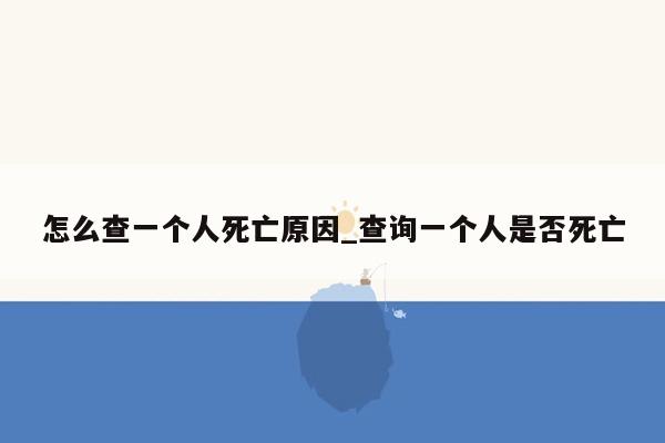 怎么查一个人死亡原因_查询一个人是否死亡